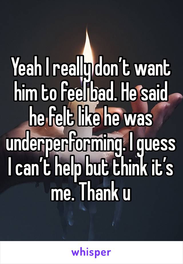 Yeah I really don’t want him to feel bad. He said he felt like he was underperforming. I guess I can’t help but think it’s me. Thank u 