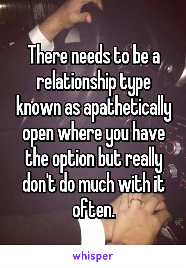 There needs to be a relationship type known as apathetically open where you have the option but really don't do much with it often.