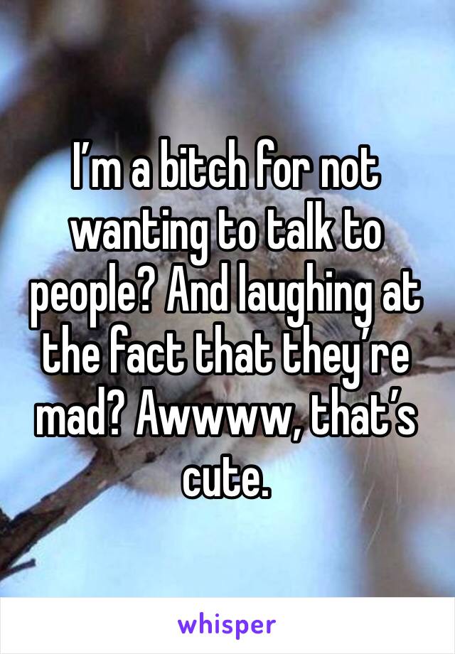 I’m a bitch for not wanting to talk to people? And laughing at the fact that they’re mad? Awwww, that’s cute.