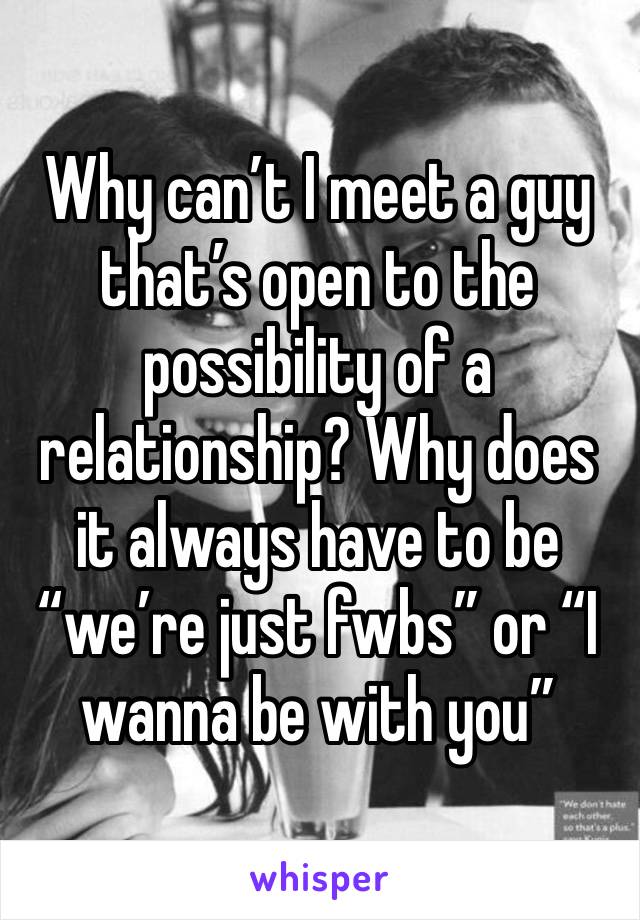 Why can’t I meet a guy that’s open to the possibility of a relationship? Why does it always have to be “we’re just fwbs” or “I wanna be with you”