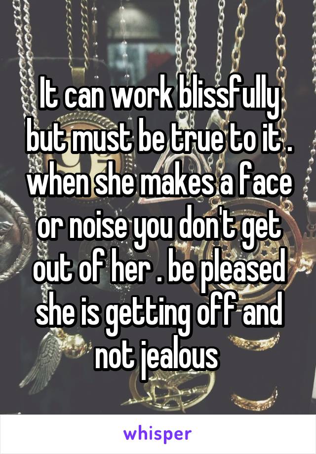 It can work blissfully but must be true to it . when she makes a face or noise you don't get out of her . be pleased she is getting off and not jealous 