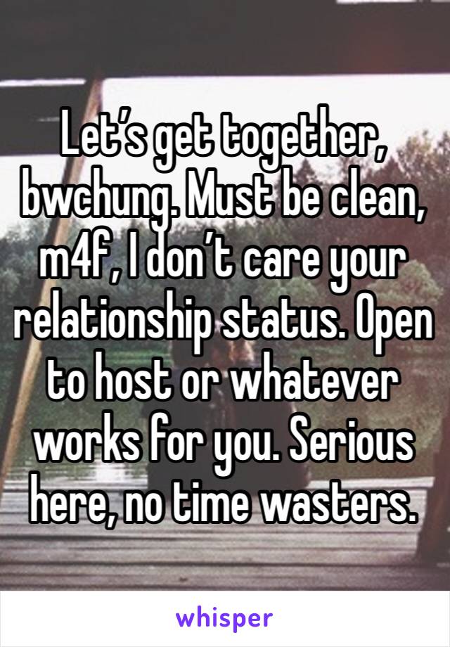 Let’s get together, bwchung. Must be clean, m4f, I don’t care your relationship status. Open to host or whatever works for you. Serious here, no time wasters. 