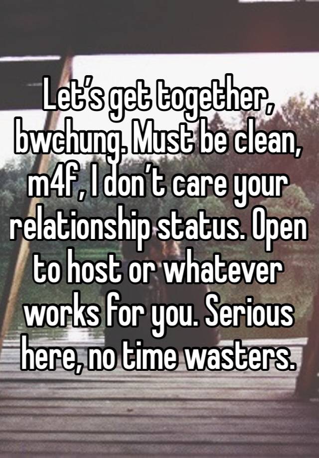 Let’s get together, bwchung. Must be clean, m4f, I don’t care your relationship status. Open to host or whatever works for you. Serious here, no time wasters. 