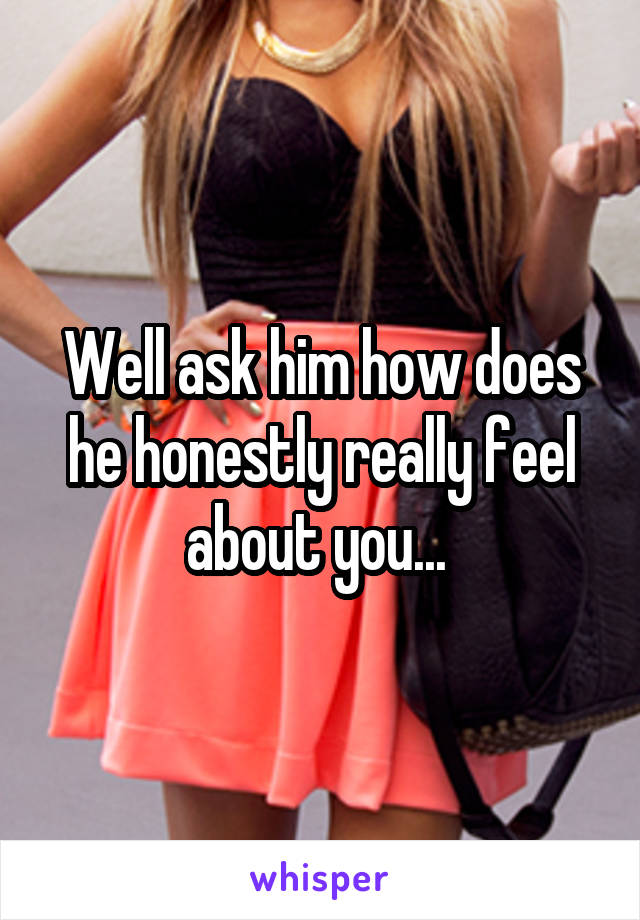 Well ask him how does he honestly really feel about you... 