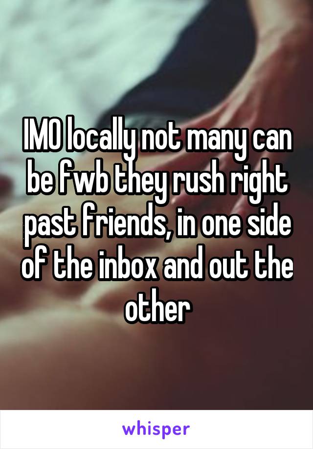 IMO locally not many can be fwb they rush right past friends, in one side of the inbox and out the other