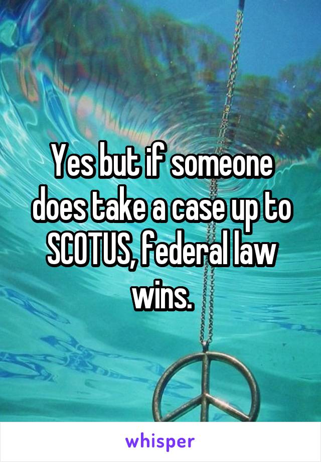 Yes but if someone does take a case up to SCOTUS, federal law wins.