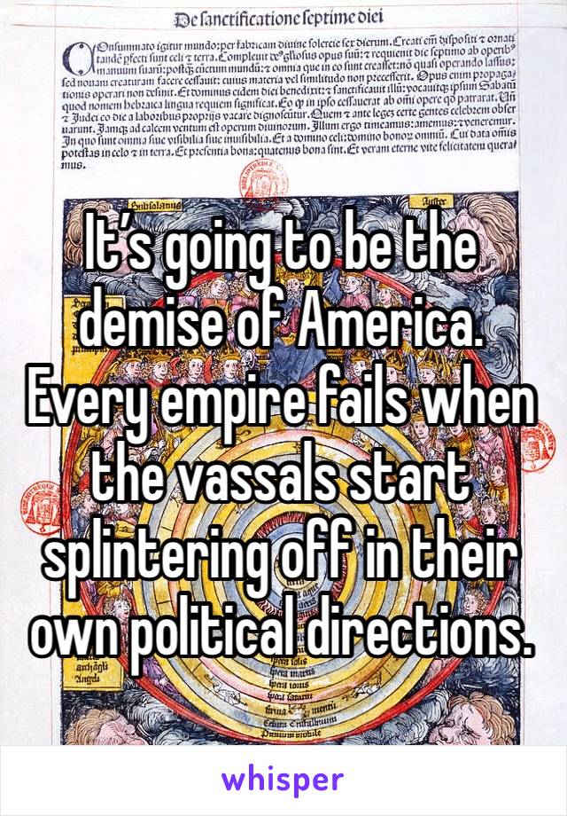 It’s going to be the demise of America. Every empire fails when the vassals start splintering off in their own political directions.