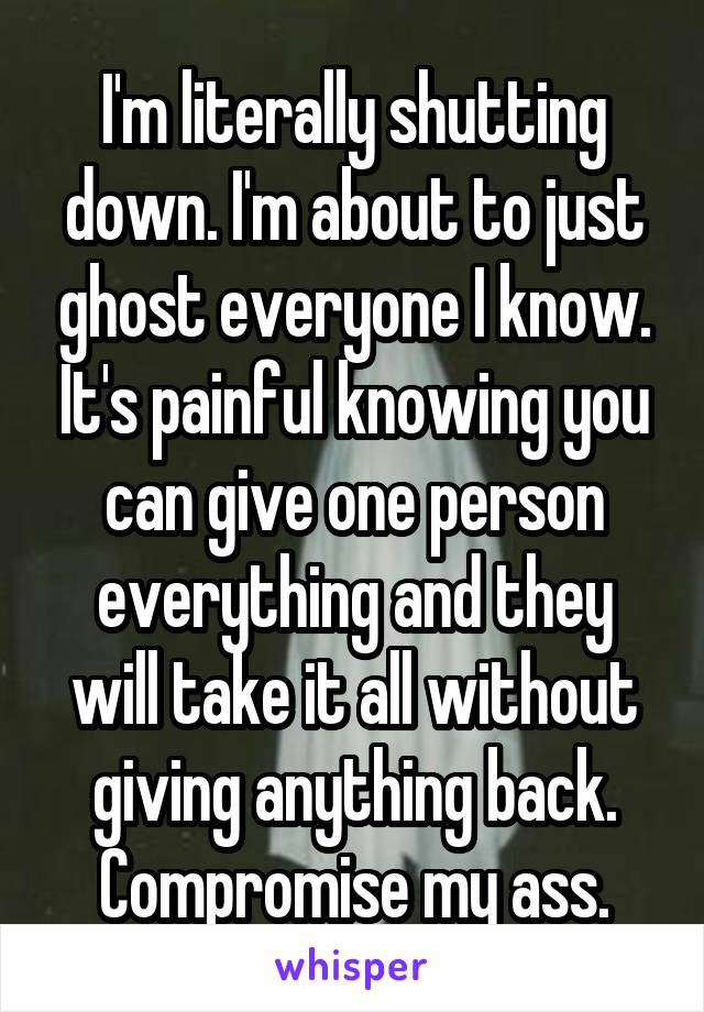 I'm literally shutting down. I'm about to just ghost everyone I know. It's painful knowing you can give one person everything and they will take it all without giving anything back. Compromise my ass.