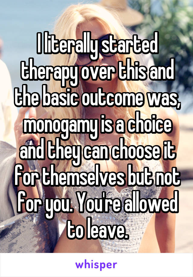 I literally started therapy over this and the basic outcome was, monogamy is a choice and they can choose it for themselves but not for you. You're allowed to leave.