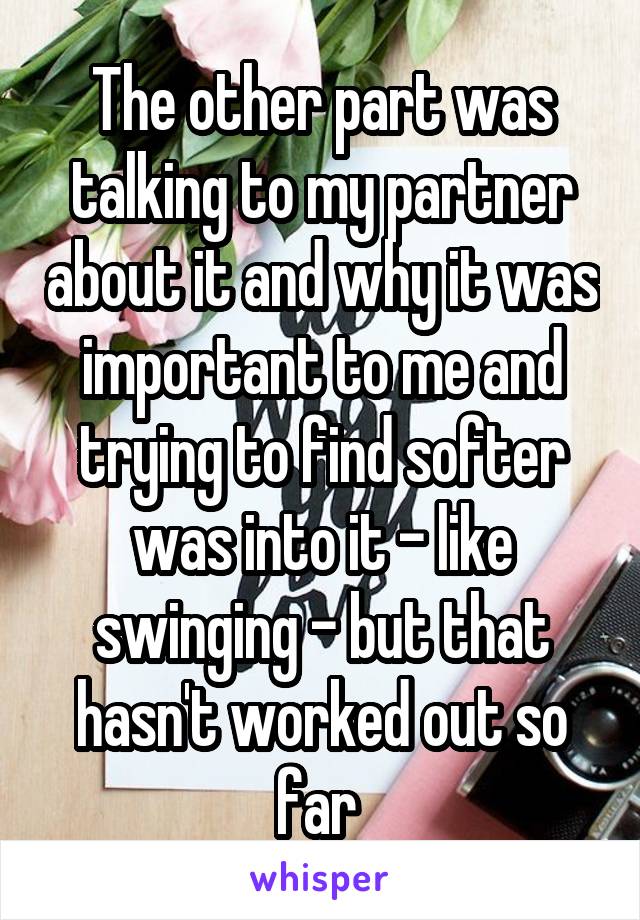 The other part was talking to my partner about it and why it was important to me and trying to find softer was into it - like swinging - but that hasn't worked out so far 