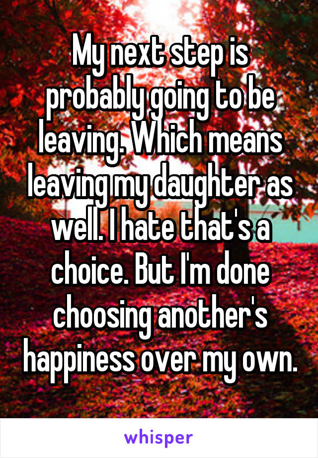 My next step is probably going to be leaving. Which means leaving my daughter as well. I hate that's a choice. But I'm done choosing another's happiness over my own. 