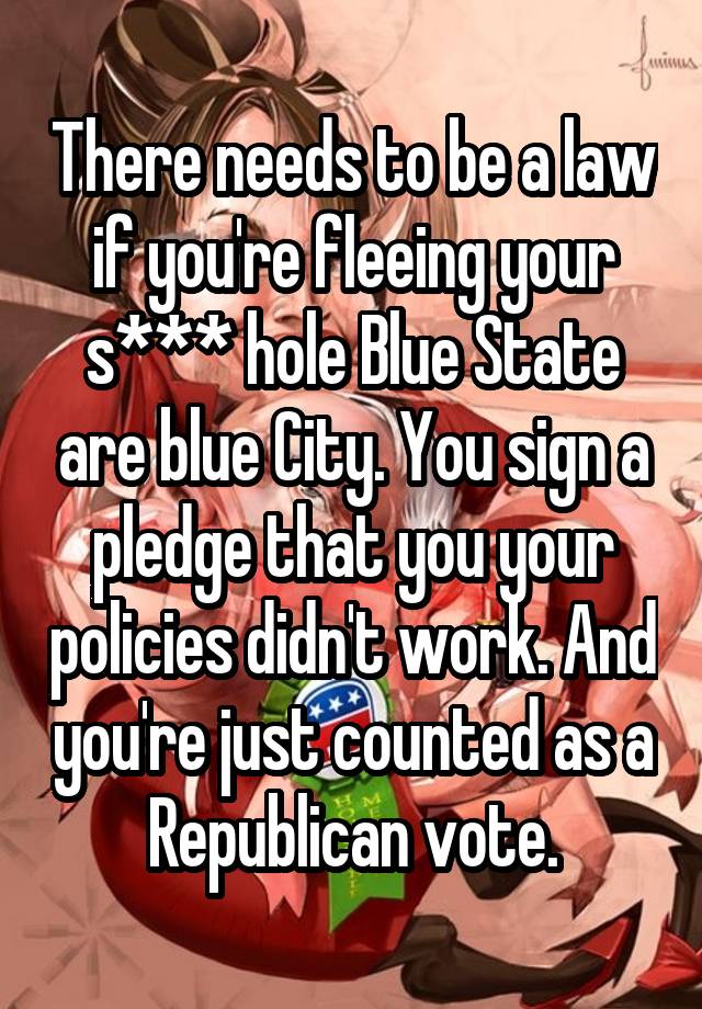 There needs to be a law if you're fleeing your s*** hole Blue State are blue City. You sign a pledge that you your policies didn't work. And you're just counted as a Republican vote.