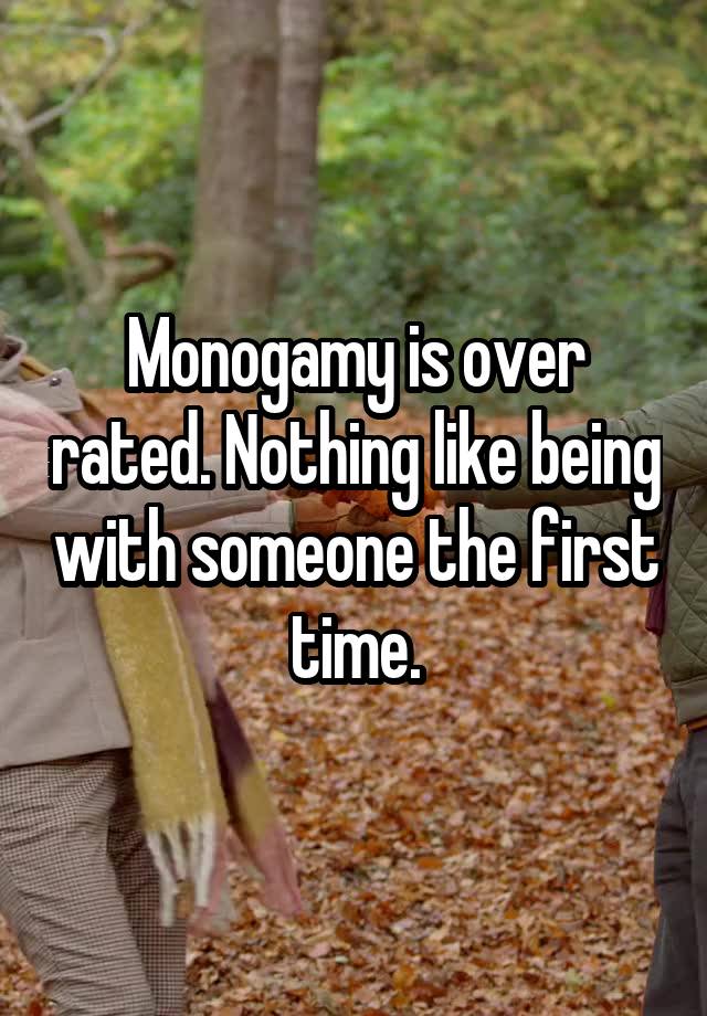 Monogamy is over rated. Nothing like being with someone the first time.