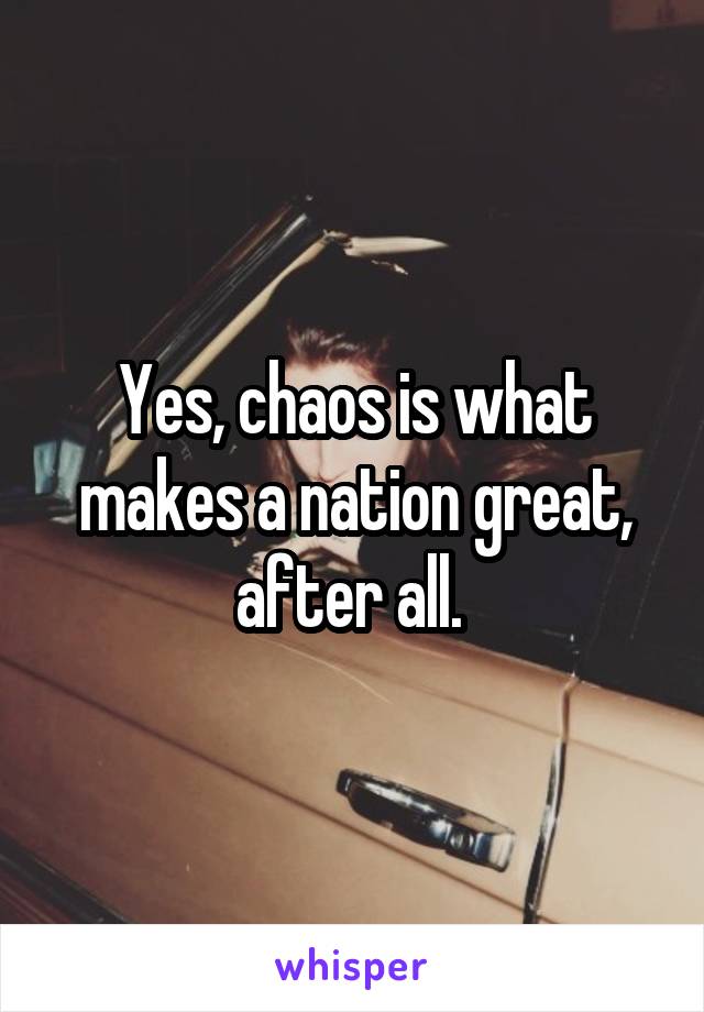 Yes, chaos is what makes a nation great, after all. 