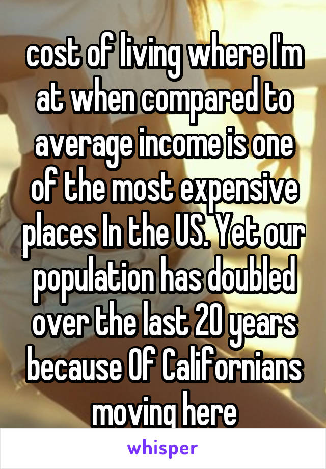 cost of living where I'm at when compared to average income is one of the most expensive places In the US. Yet our population has doubled over the last 20 years because 0f Californians moving here