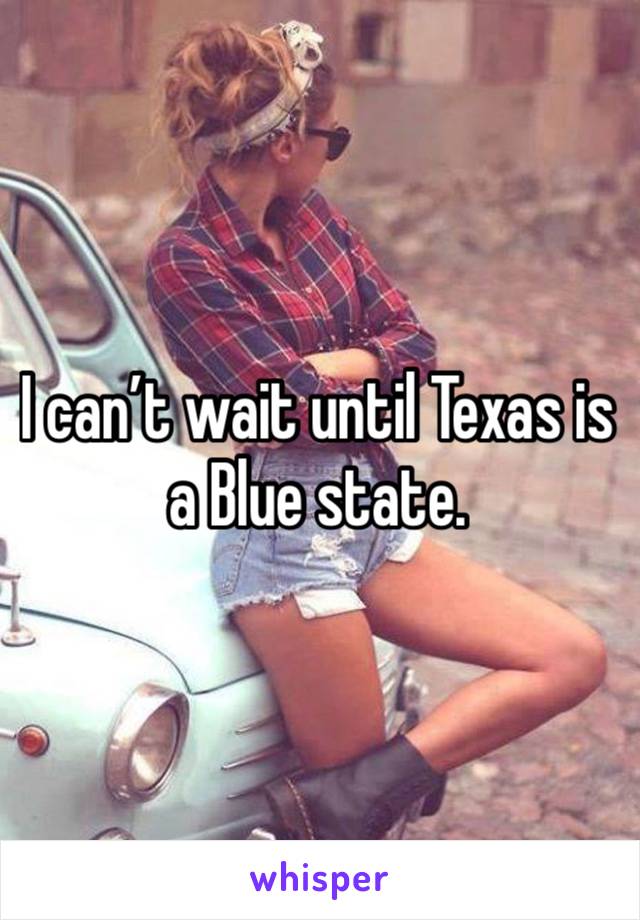 I can’t wait until Texas is a Blue state.