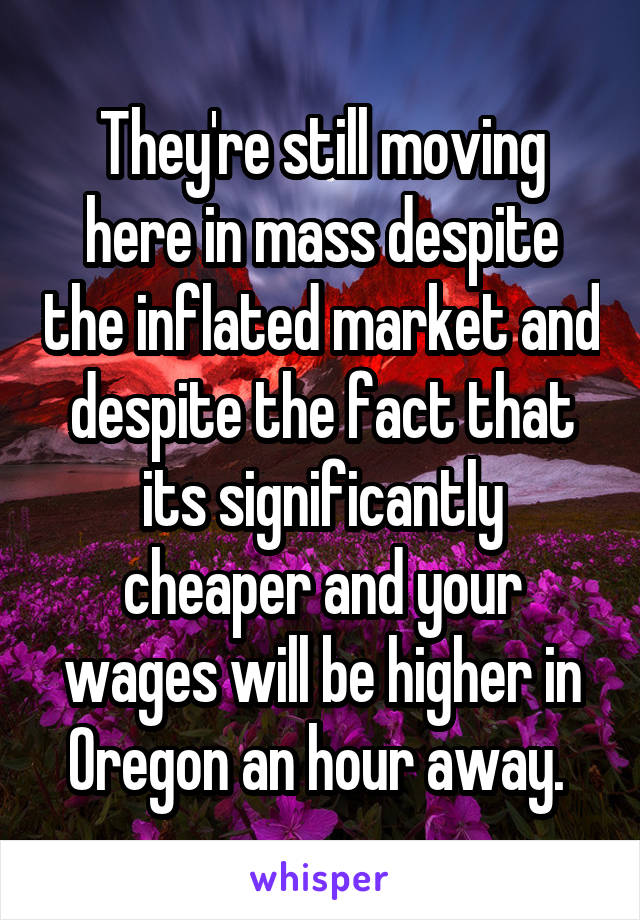 They're still moving here in mass despite the inflated market and despite the fact that its significantly cheaper and your wages will be higher in Oregon an hour away. 