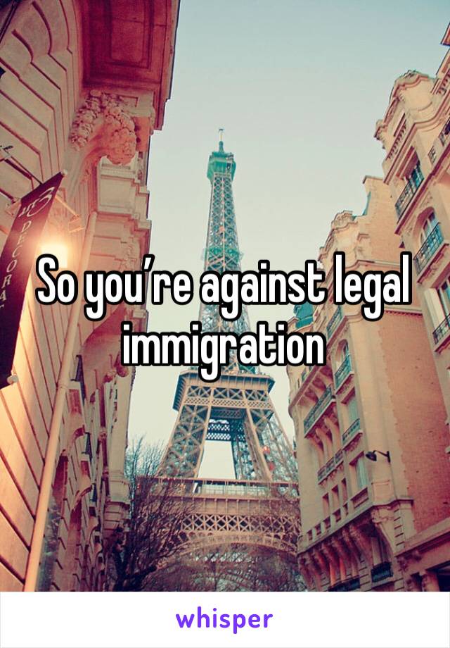 So you’re against legal immigration 