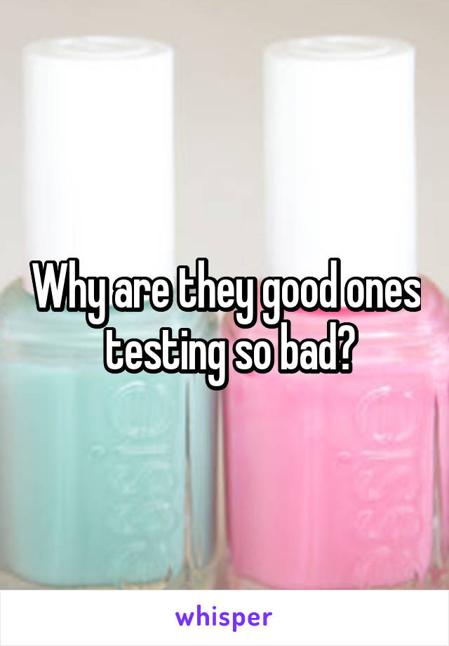 Why are they good ones  testing so bad?