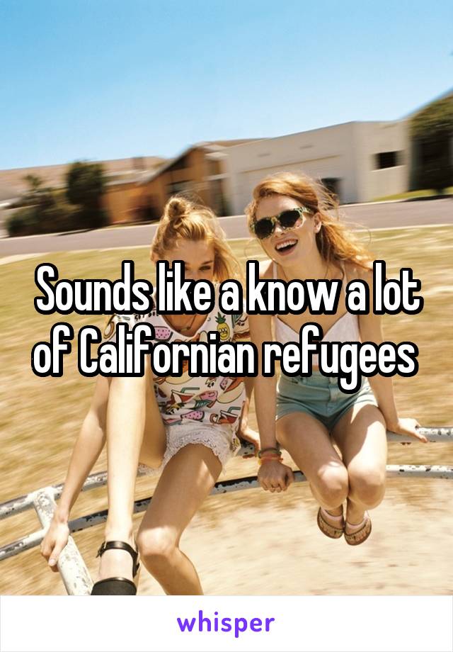 Sounds like a know a lot of Californian refugees 