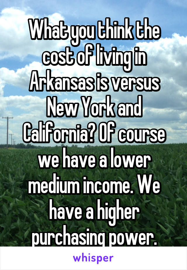 What you think the cost of living in Arkansas is versus New York and California? Of course we have a lower medium income. We have a higher purchasing power.