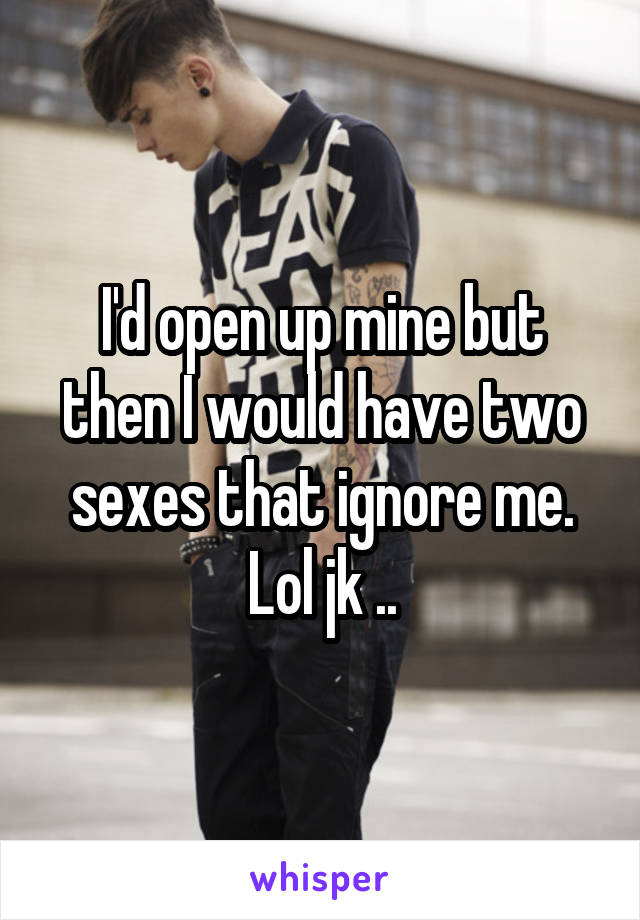 I'd open up mine but then I would have two sexes that ignore me. Lol jk ..