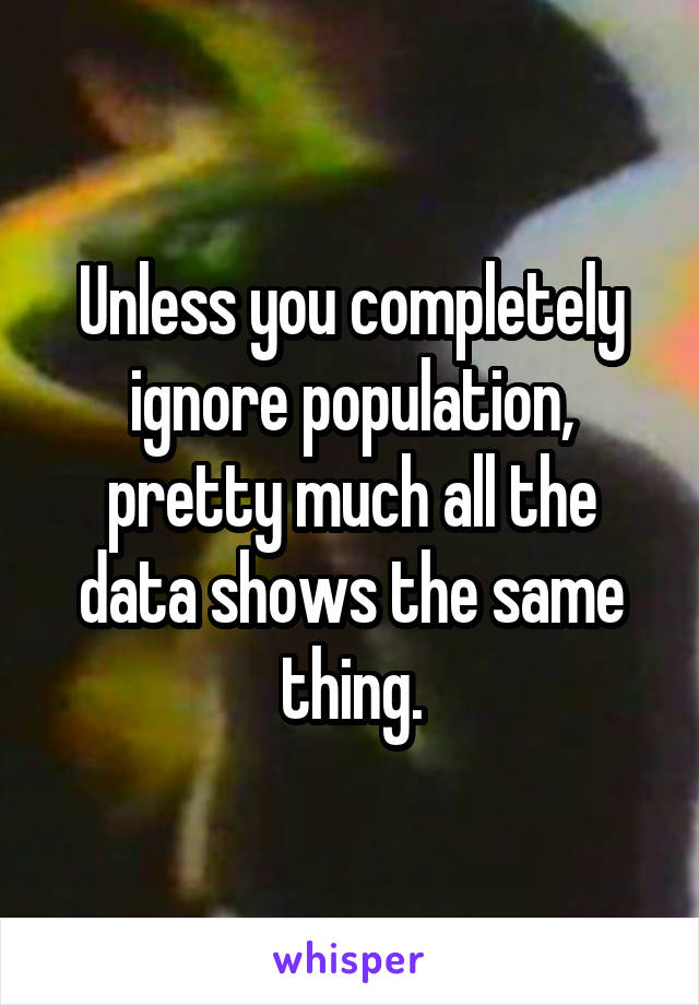 Unless you completely ignore population, pretty much all the data shows the same thing.