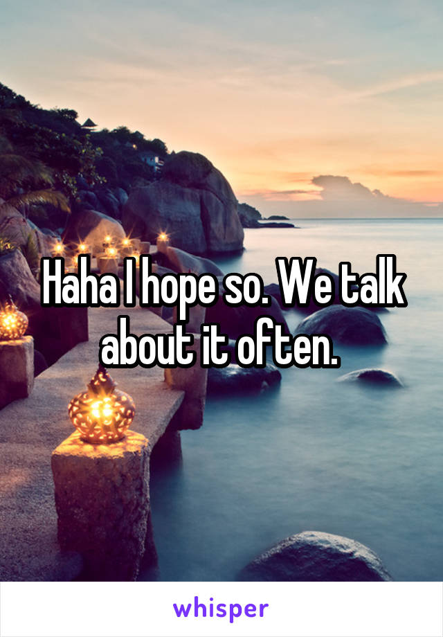 Haha I hope so. We talk about it often. 