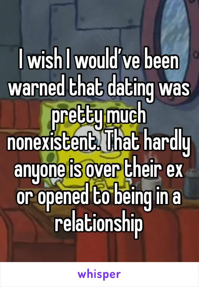 I wish I would’ve been warned that dating was pretty much nonexistent. That hardly anyone is over their ex or opened to being in a relationship