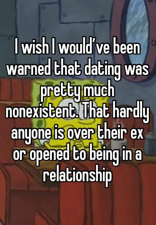 I wish I would’ve been warned that dating was pretty much nonexistent. That hardly anyone is over their ex or opened to being in a relationship