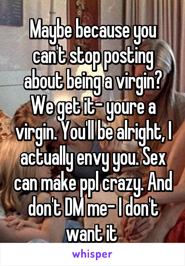 Maybe because you can't stop posting about being a virgin? We get it- youre a virgin. You'll be alright, I actually envy you. Sex can make ppl crazy. And don't DM me- I don't want it 