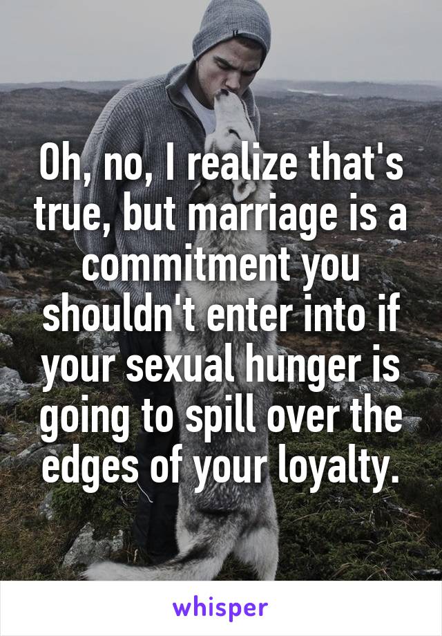 Oh, no, I realize that's true, but marriage is a commitment you shouldn't enter into if your sexual hunger is going to spill over the edges of your loyalty.