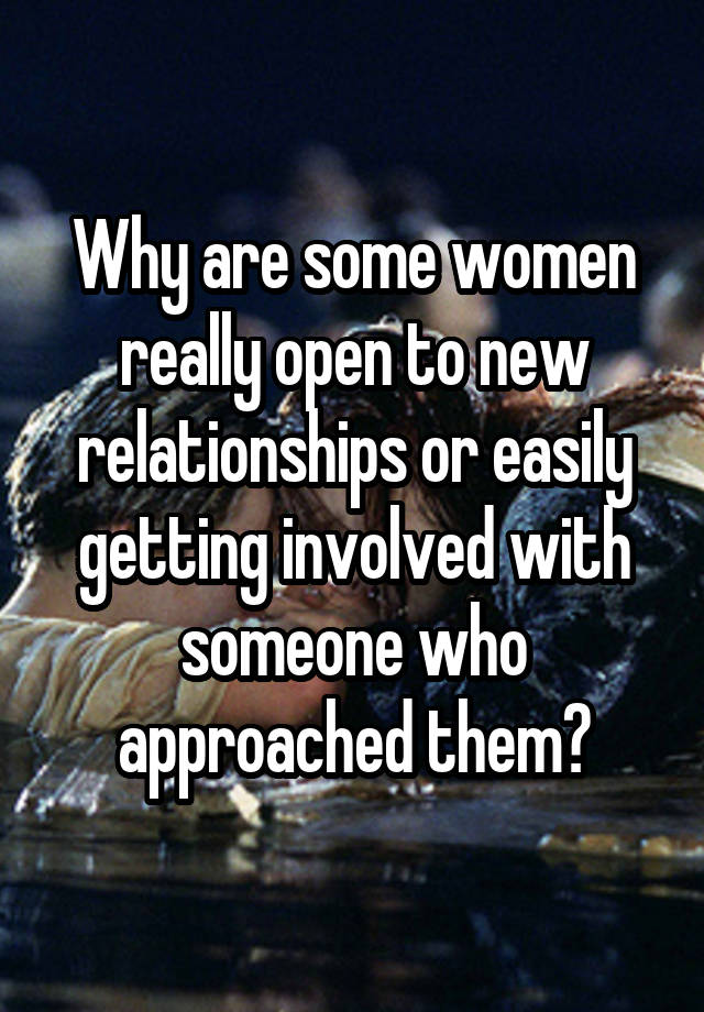 Why are some women really open to new relationships or easily getting involved with someone who approached them?