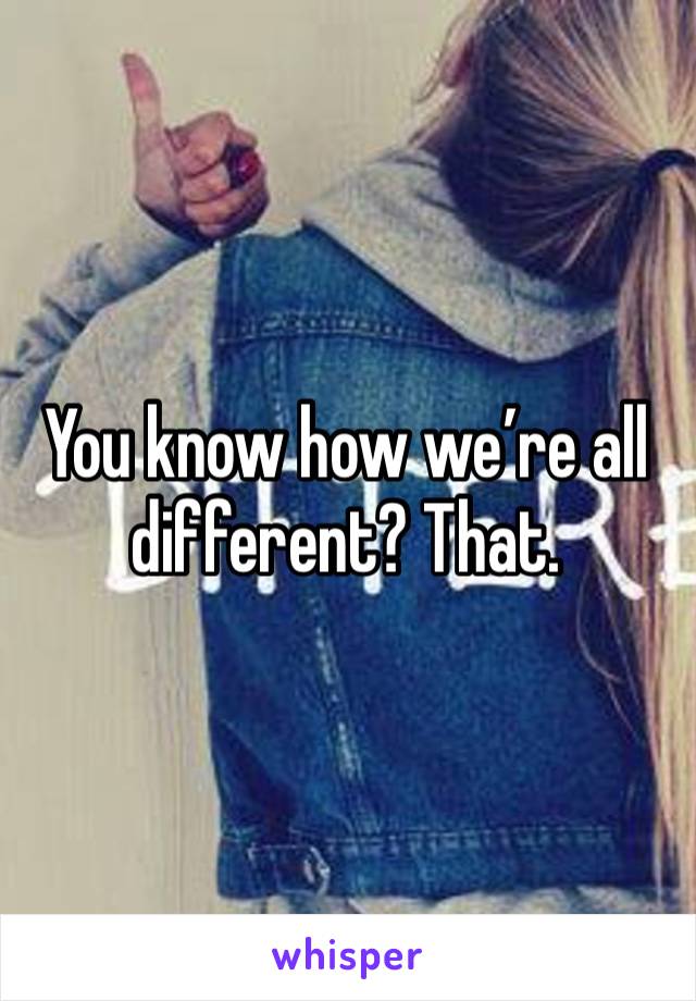 You know how we’re all different? That. 