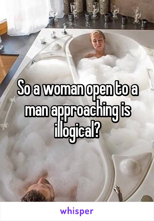 So a woman open to a man approaching is illogical?