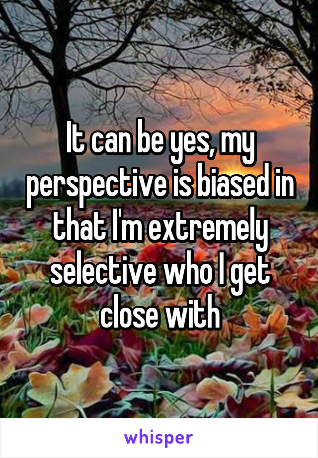 It can be yes, my perspective is biased in that I'm extremely selective who I get close with