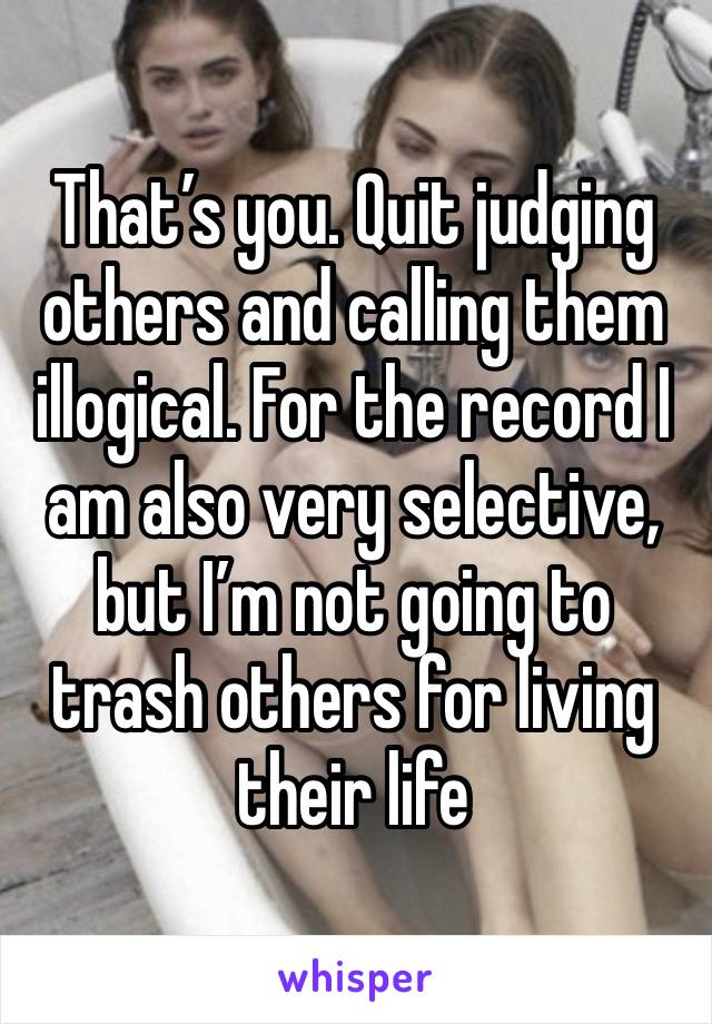 That’s you. Quit judging others and calling them illogical. For the record I am also very selective, but I’m not going to trash others for living their life 