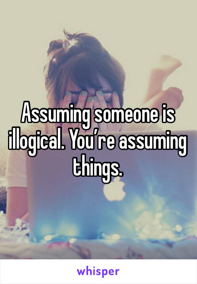 Assuming someone is illogical. You’re assuming things. 