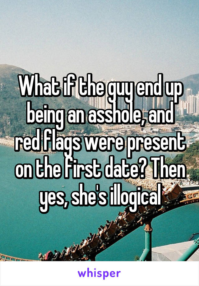 What if the guy end up being an asshole, and red flags were present on the first date? Then yes, she's illogical