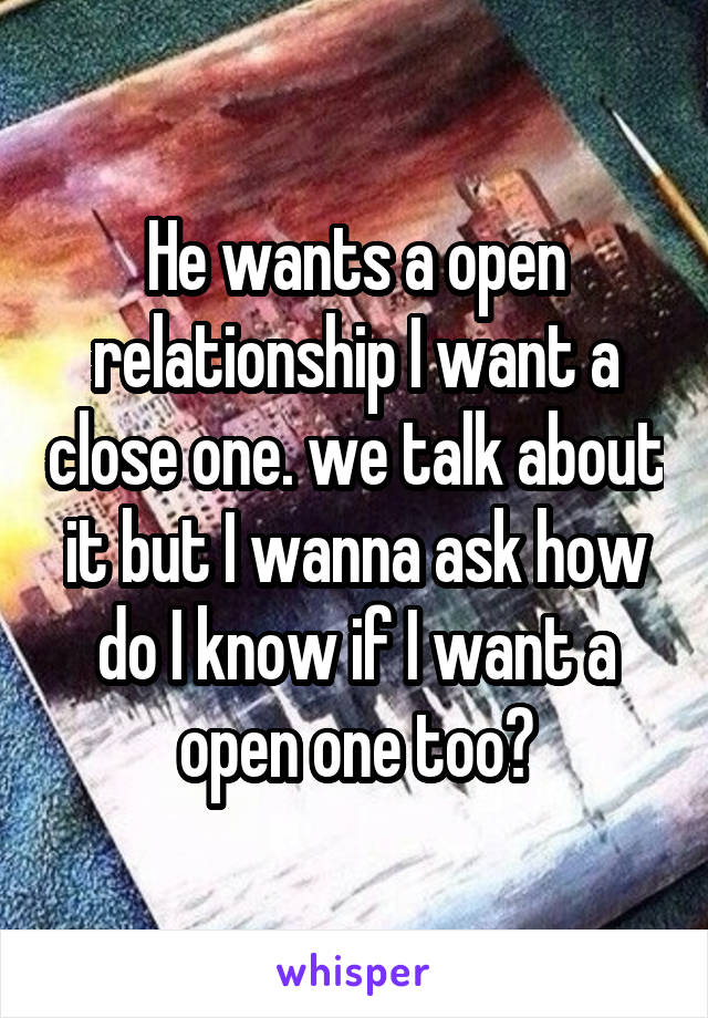 He wants a open relationship I want a close one. we talk about it but I wanna ask how do I know if I want a open one too?