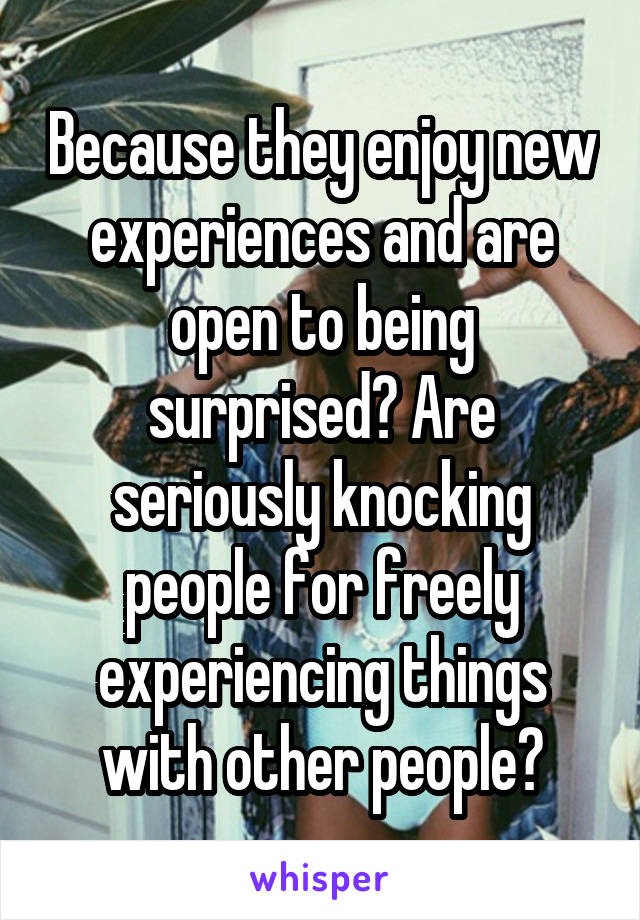 Because they enjoy new experiences and are open to being surprised? Are seriously knocking people for freely experiencing things with other people?