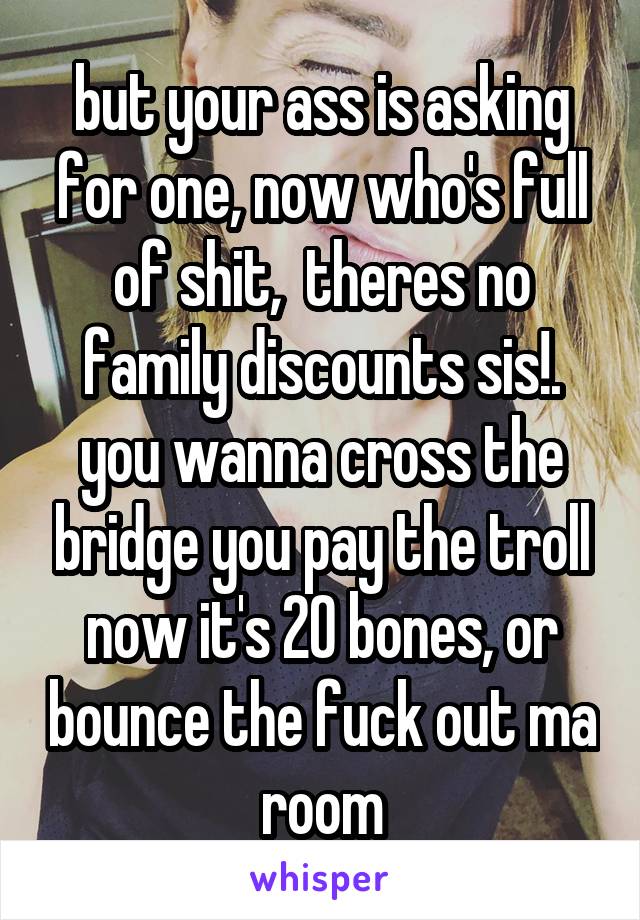 but your ass is asking for one, now who's full of shit,  theres no family discounts sis!.
you wanna cross the bridge you pay the troll now it's 20 bones, or bounce the fuck out ma room