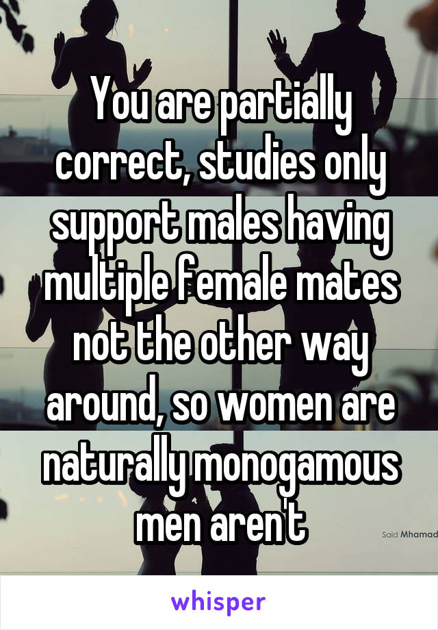 You are partially correct, studies only support males having multiple female mates not the other way around, so women are naturally monogamous men aren't