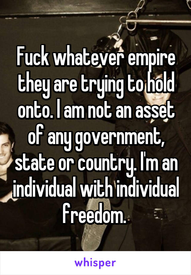 Fuck whatever empire they are trying to hold onto. I am not an asset of any government, state or country. I'm an individual with individual freedom. 