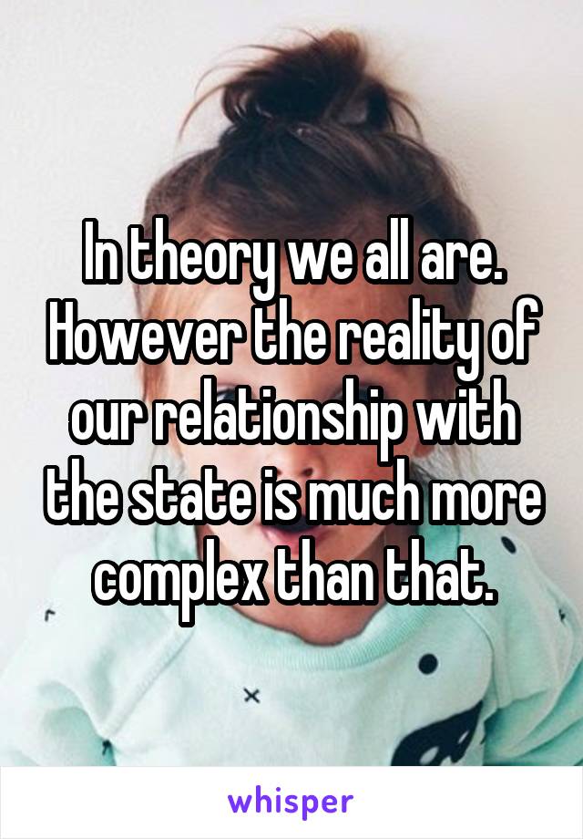 In theory we all are. However the reality of our relationship with the state is much more complex than that.