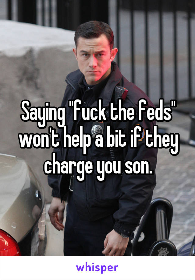 Saying "fuck the feds" won't help a bit if they charge you son.