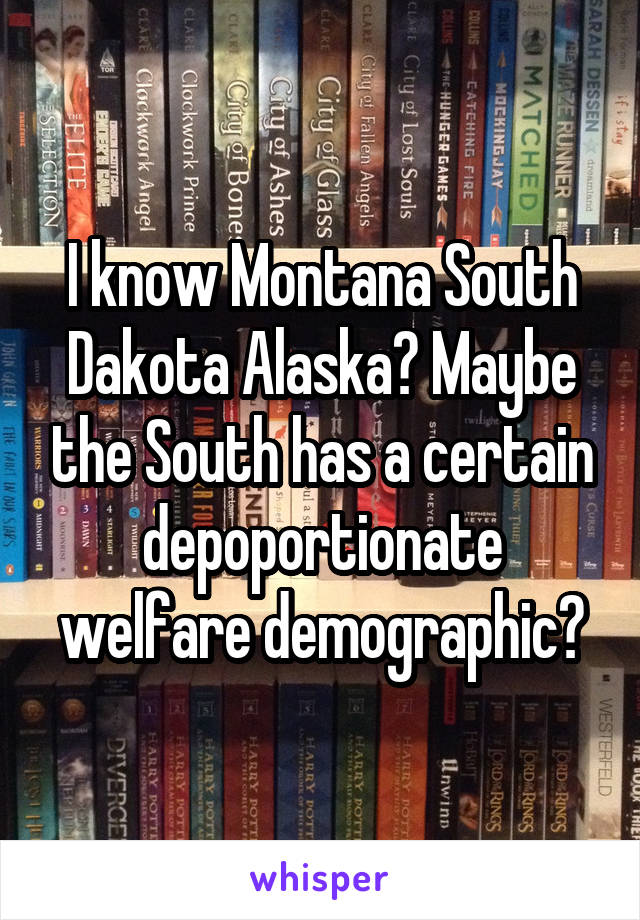 I know Montana South Dakota Alaska? Maybe the South has a certain depoportionate welfare demographic?