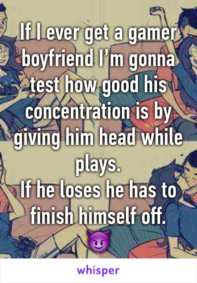 If I ever get a gamer boyfriend I’m gonna test how good his concentration is by giving him head while plays. 
If he loses he has to finish himself off.
😈