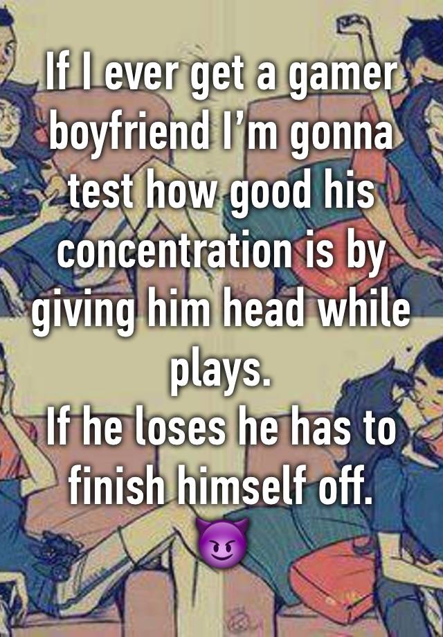 If I ever get a gamer boyfriend I’m gonna test how good his concentration is by giving him head while plays. 
If he loses he has to finish himself off.
😈