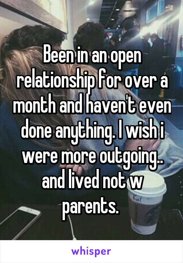 Been in an open relationship for over a month and haven't even done anything. I wish i were more outgoing.. and lived not w parents. 